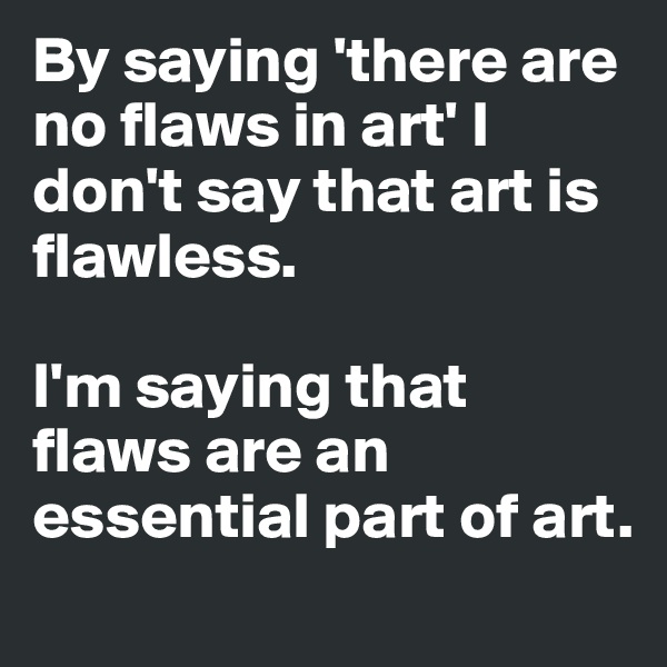 By saying 'there are no flaws in art' I don't say that art is flawless. 

I'm saying that flaws are an essential part of art. 
