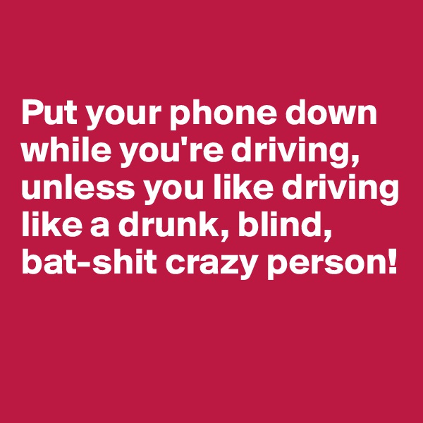 

Put your phone down while you're driving, unless you like driving like a drunk, blind, bat-shit crazy person!

