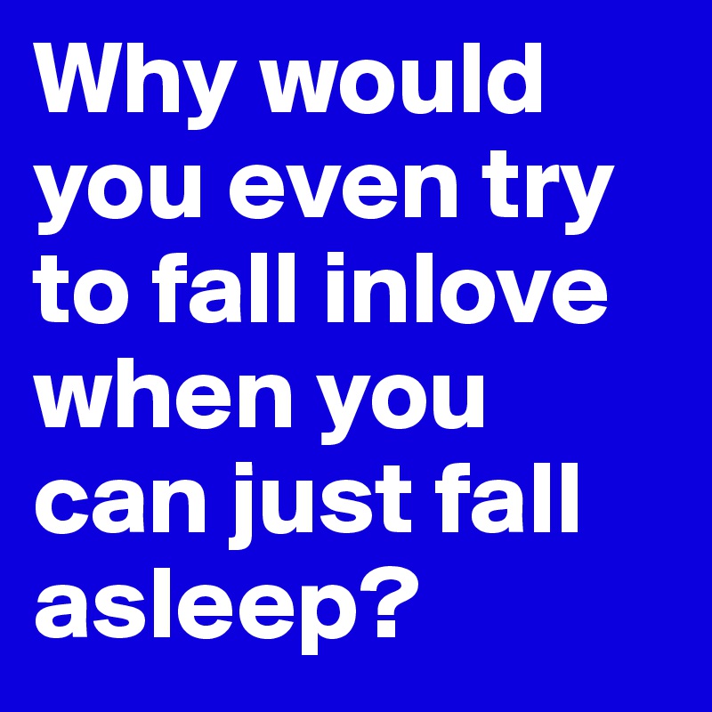 Why would you even try to fall inlove when you can just fall asleep? 