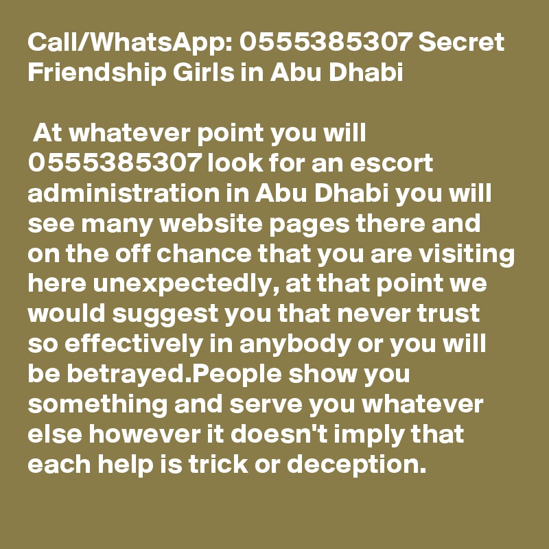 Call/WhatsApp: 0555385307 Secret Friendship Girls in Abu Dhabi

 At whatever point you will 0555385307 look for an escort administration in Abu Dhabi you will see many website pages there and on the off chance that you are visiting here unexpectedly, at that point we would suggest you that never trust so effectively in anybody or you will be betrayed.People show you something and serve you whatever else however it doesn't imply that each help is trick or deception.
