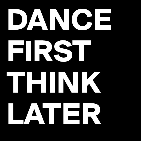 DANCE FIRST THINK LATER