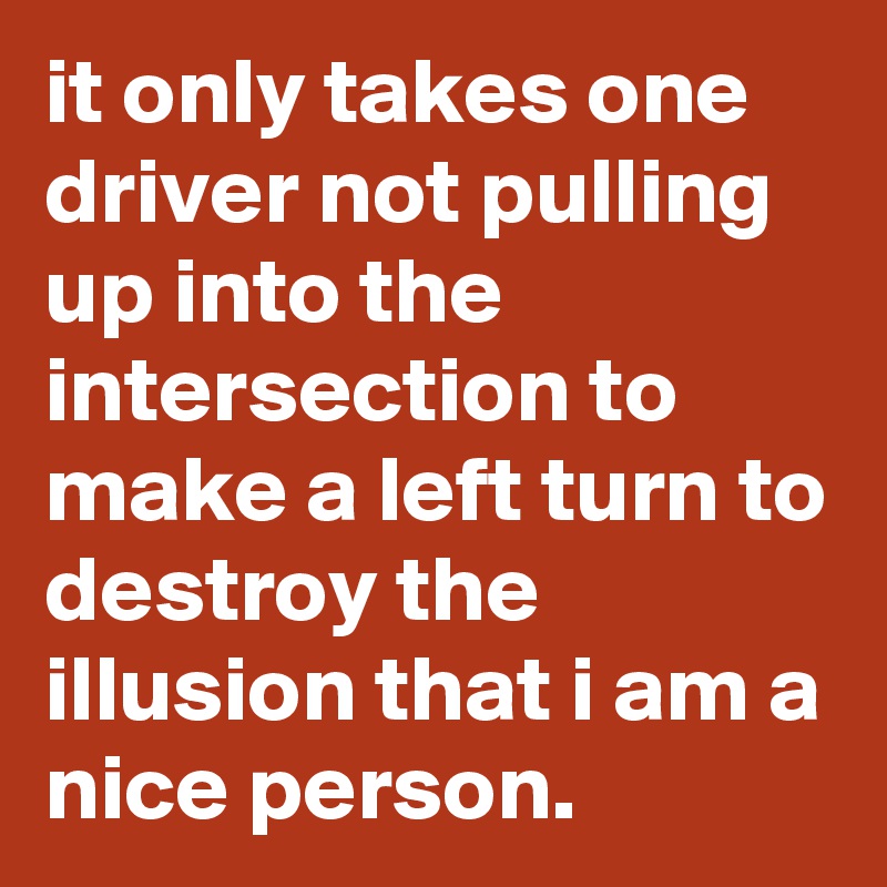 it only takes one driver not pulling up into the intersection to make a left turn to destroy the illusion that i am a nice person.