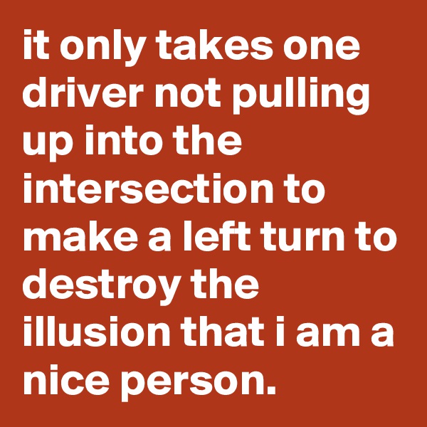 it only takes one driver not pulling up into the intersection to make a left turn to destroy the illusion that i am a nice person.