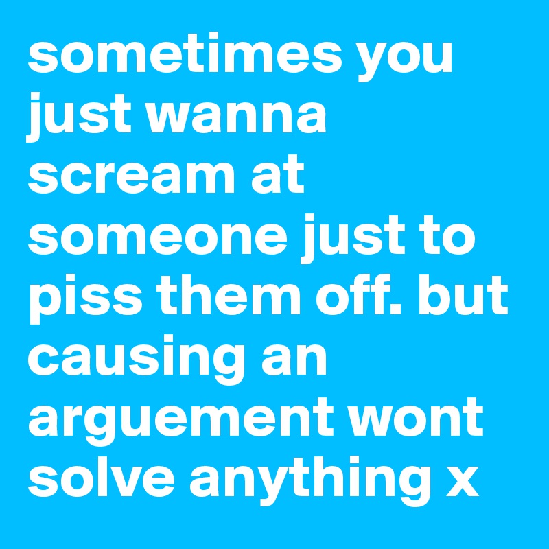 sometimes you just wanna scream at someone just to piss them off. but causing an arguement wont solve anything x 