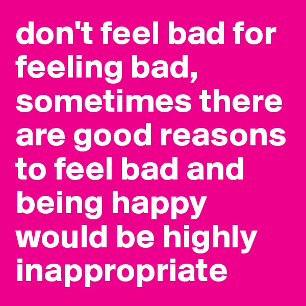 don't feel bad for feeling bad, sometimes there are good reasons to feel bad and being happy would be highly inappropriate