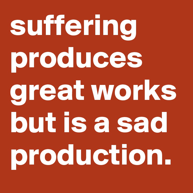 suffering produces great works but is a sad production.