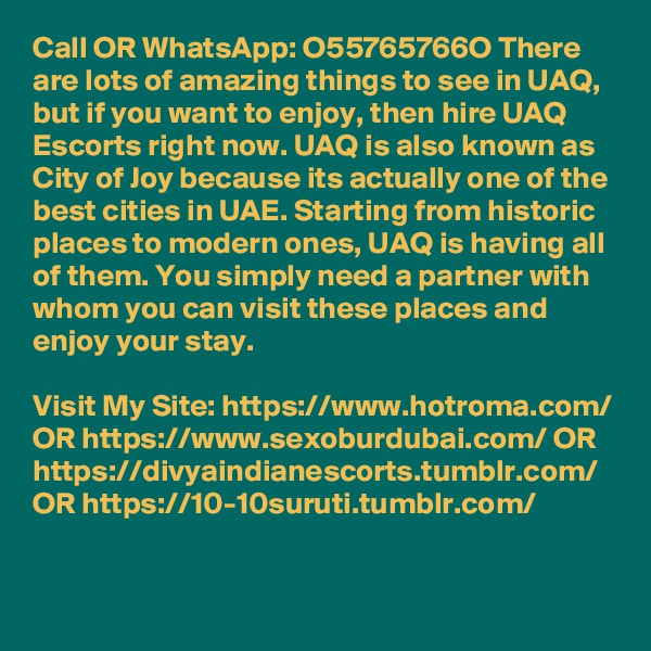 Call OR WhatsApp: O55765766O There are lots of amazing things to see in UAQ, but if you want to enjoy, then hire UAQ Escorts right now. UAQ is also known as City of Joy because its actually one of the best cities in UAE. Starting from historic places to modern ones, UAQ is having all of them. You simply need a partner with whom you can visit these places and enjoy your stay. 

Visit My Site: https://www.hotroma.com/ OR https://www.sexoburdubai.com/ OR https://divyaindianescorts.tumblr.com/ OR https://10-10suruti.tumblr.com/

