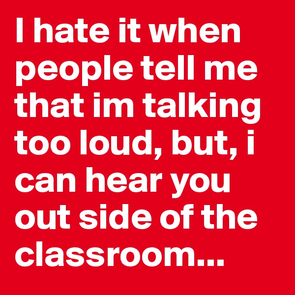 I hate it when people tell me that im talking too loud, but, i can hear you out side of the classroom...