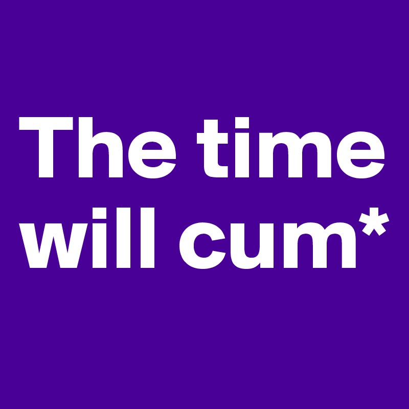 
The time will cum*