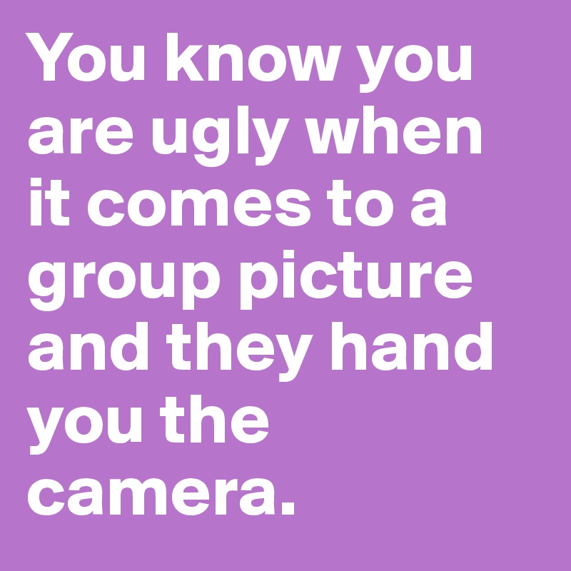You know you are ugly when it comes to a group picture and they hand you the camera.
