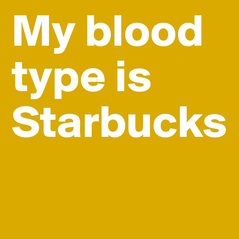 My blood type is Starbucks
