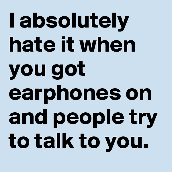 I absolutely hate it when you got earphones on and people try to talk to you.