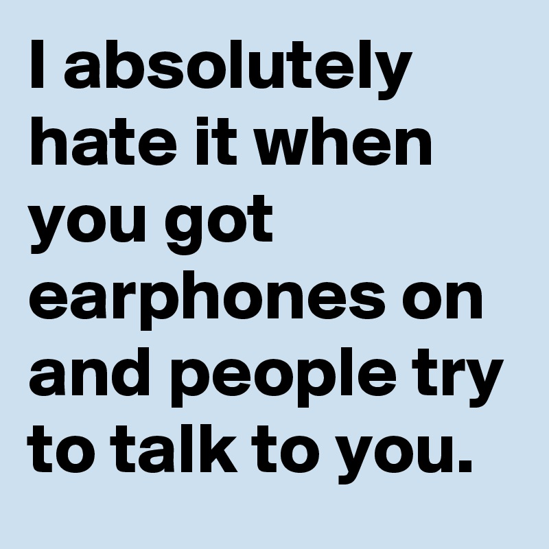 I absolutely hate it when you got earphones on and people try to talk to you.