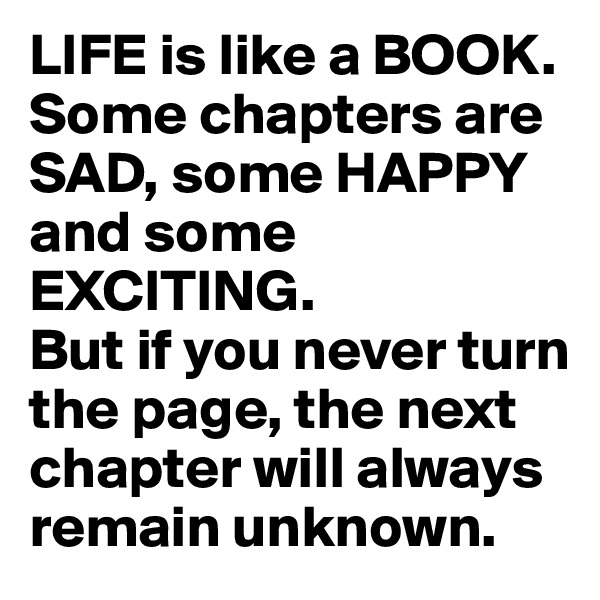 LIFE is like a BOOK. Some chapters are SAD, some HAPPY and some EXCITING. 
But if you never turn the page, the next chapter will always remain unknown.