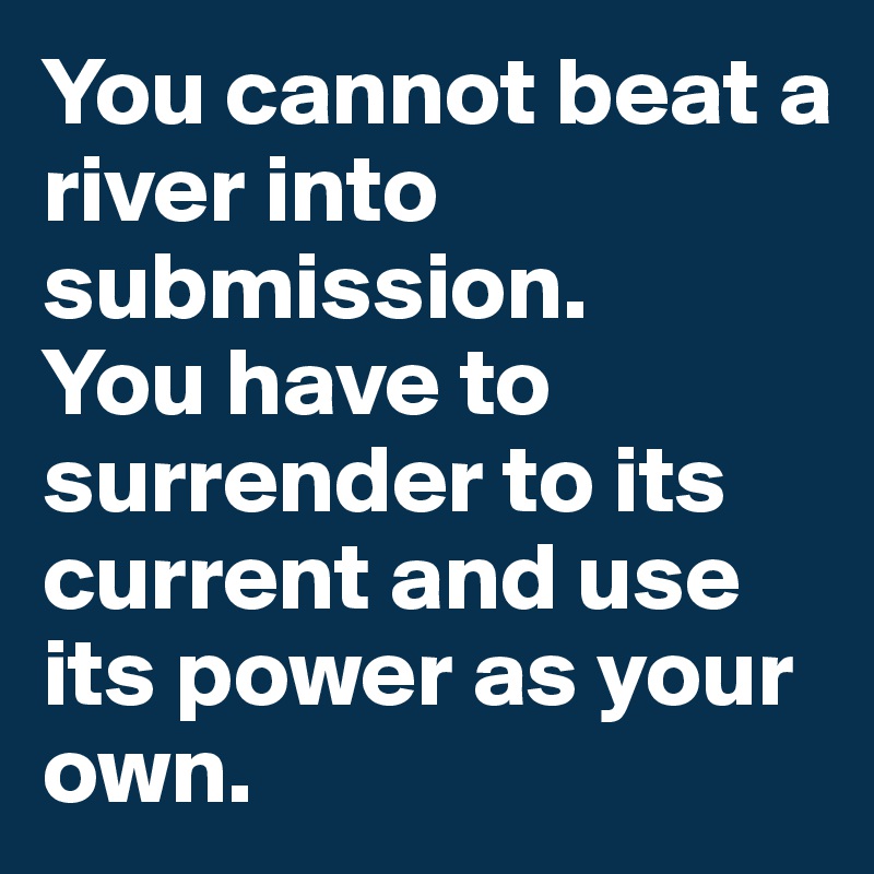 You cannot beat a river into submission. 
You have to surrender to its current and use its power as your own.