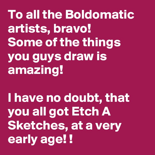 To all the Boldomatic artists, bravo!
Some of the things you guys draw is amazing! 

I have no doubt, that you all got Etch A Sketches, at a very early age! !