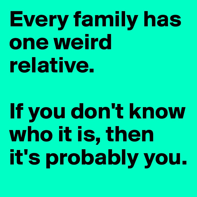Every family has one weird relative.

If you don't know who it is, then it's probably you.