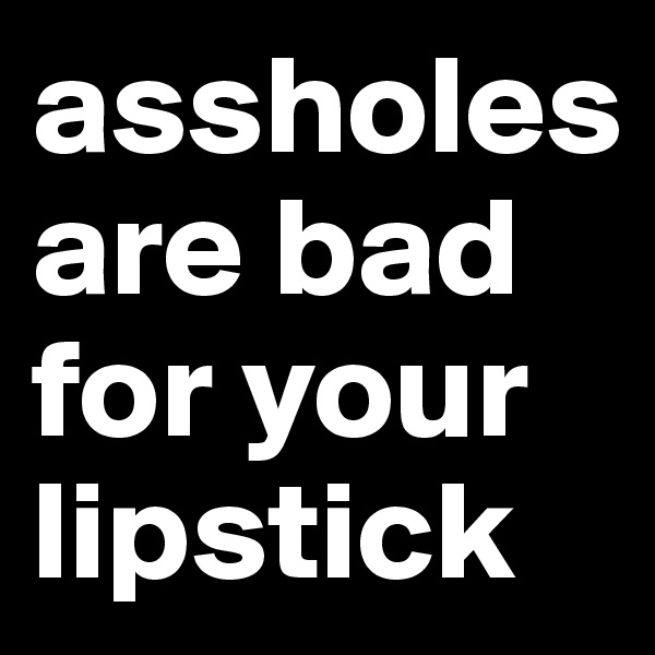assholes are bad for your lipstick