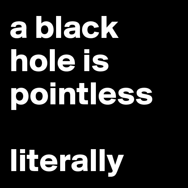 a black hole is pointless

literally 