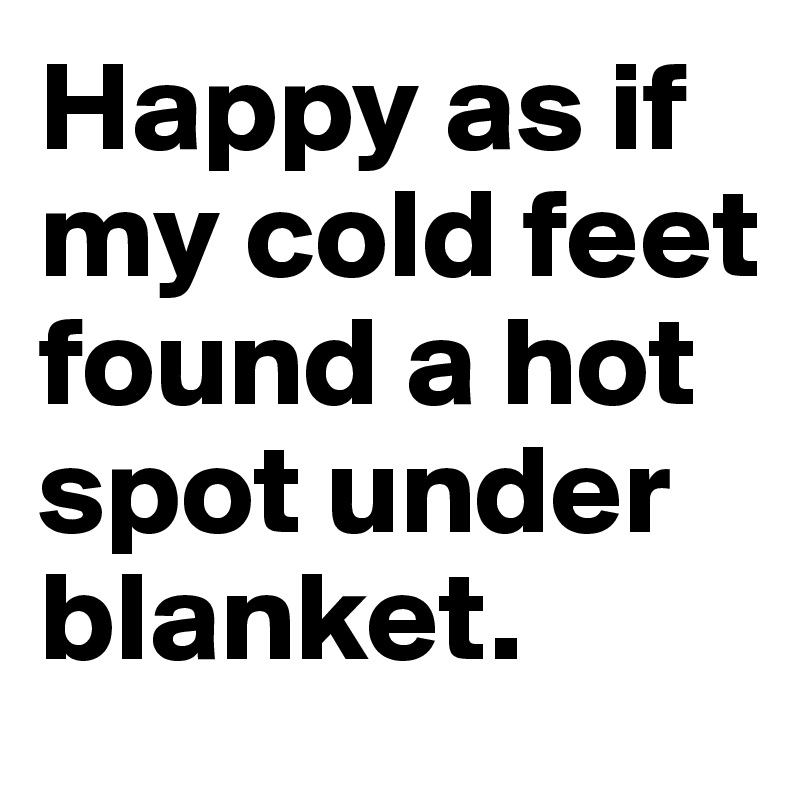 Happy as if my cold feet found a hot spot under blanket.
