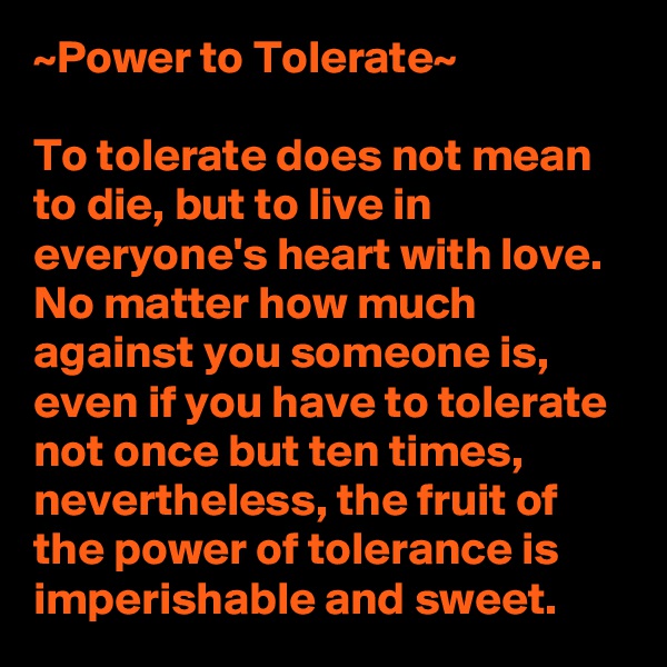 ~Power to Tolerate~

To tolerate does not mean to die, but to live in everyone's heart with love. No matter how much against you someone is, even if you have to tolerate not once but ten times, nevertheless, the fruit of the power of tolerance is imperishable and sweet.