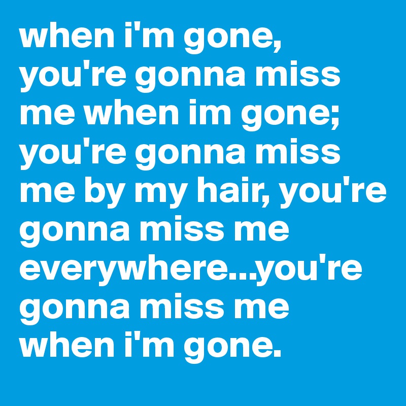 when i'm gone, you're gonna miss me when im gone; you're gonna miss me by my hair, you're gonna miss me everywhere...you're gonna miss me when i'm gone.