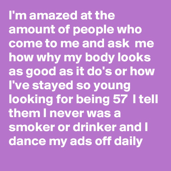 I'm amazed at the amount of people who come to me and ask  me how why my body looks as good as it do's or how I've stayed so young looking for being 57  I tell them I never was a smoker or drinker and I dance my ads off daily 