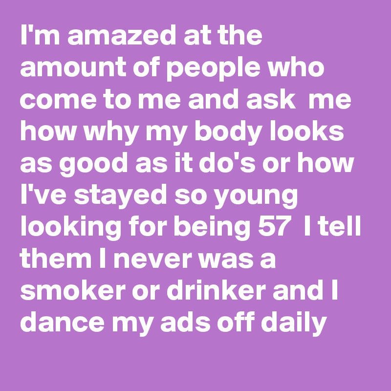 I'm amazed at the amount of people who come to me and ask  me how why my body looks as good as it do's or how I've stayed so young looking for being 57  I tell them I never was a smoker or drinker and I dance my ads off daily 