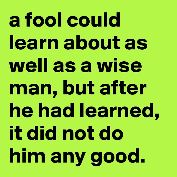 a fool could learn about as well as a wise man, but after he had learned, it did not do him any good.