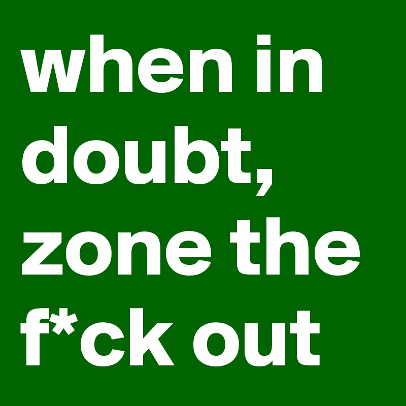 when in doubt, zone the f*ck out