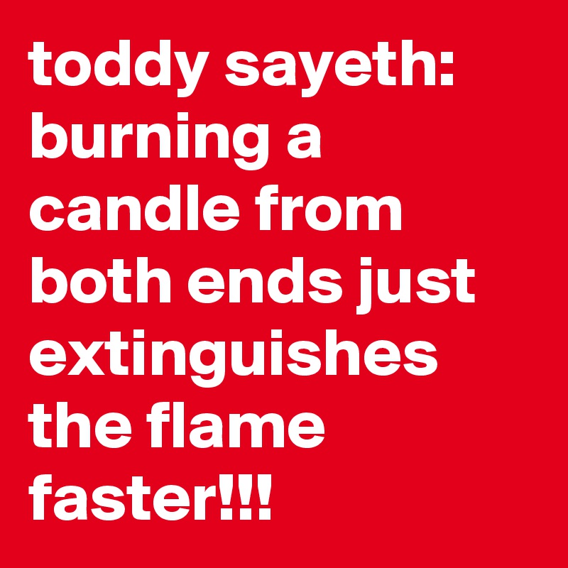 toddy sayeth:  burning a candle from both ends just extinguishes the flame faster!!!