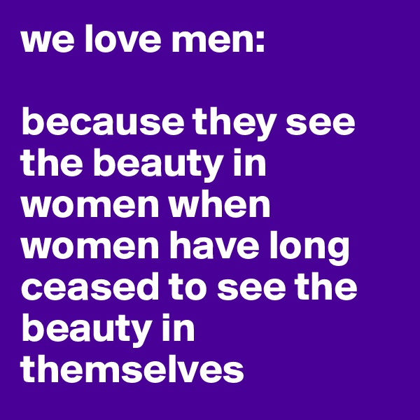 we love men:

because they see the beauty in women when women have long ceased to see the beauty in themselves