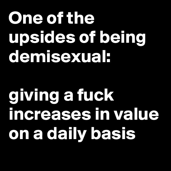 One of the upsides of being demisexual: 

giving a fuck increases in value on a daily basis
