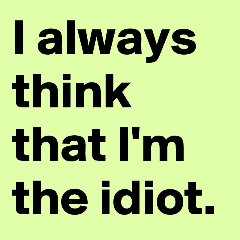 I always think that I'm the idiot.