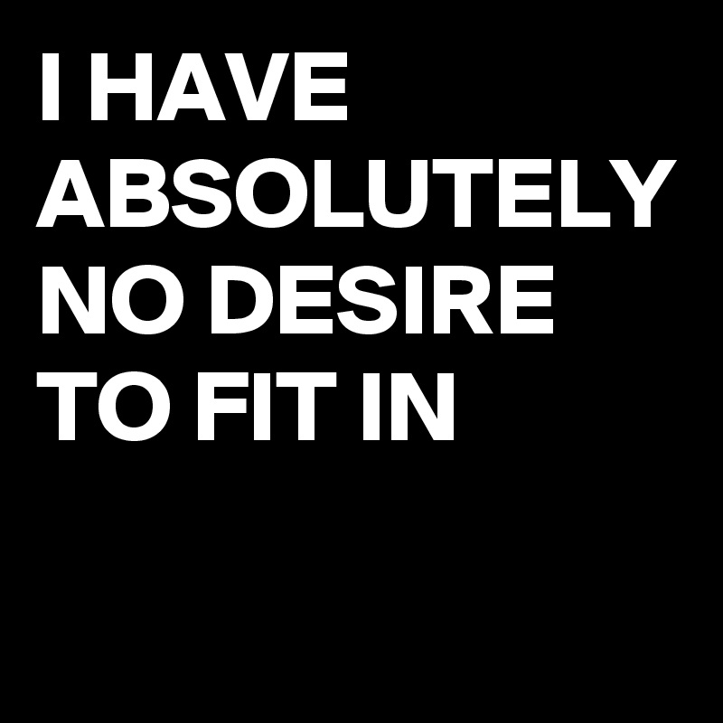 I HAVE ABSOLUTELY NO DESIRE TO FIT IN