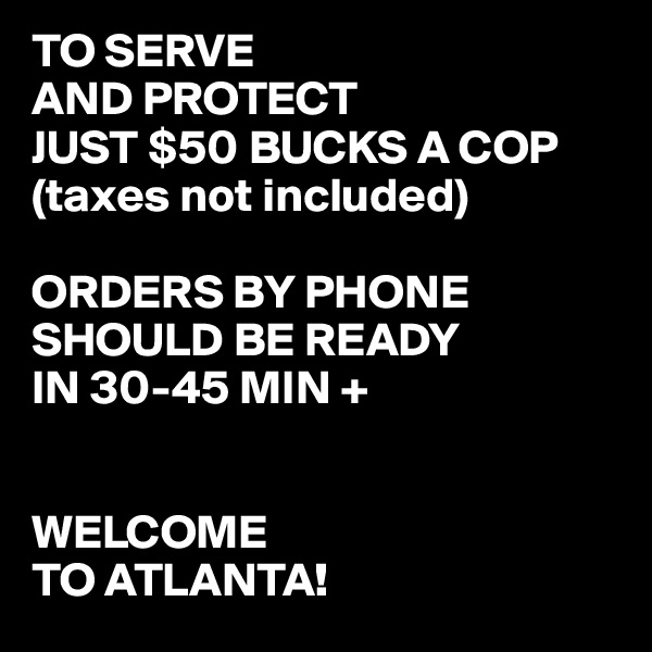 TO SERVE
AND PROTECT
JUST $50 BUCKS A COP
(taxes not included)

ORDERS BY PHONE SHOULD BE READY
IN 30-45 MIN +


WELCOME
TO ATLANTA!