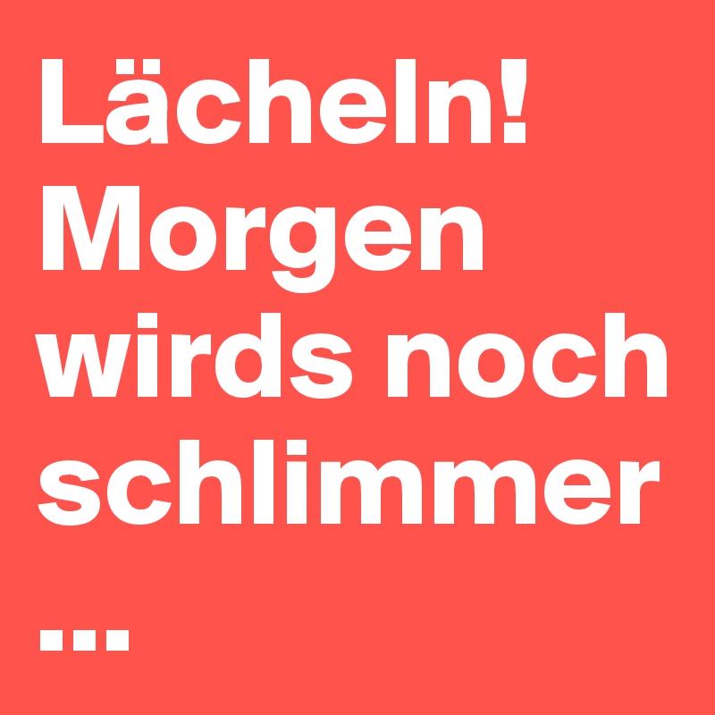 Lächeln!
Morgen wirds noch schlimmer...