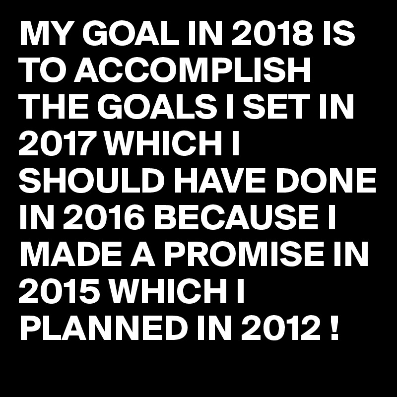 MY GOAL IN 2018 IS TO ACCOMPLISH THE GOALS I SET IN 2017 WHICH I SHOULD HAVE DONE IN 2016 BECAUSE I MADE A PROMISE IN 2015 WHICH I PLANNED IN 2012 !