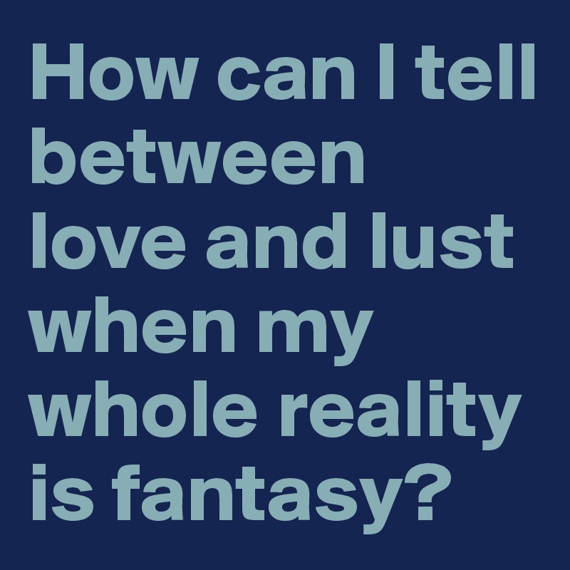 How can I tell between love and lust when my whole reality is fantasy?