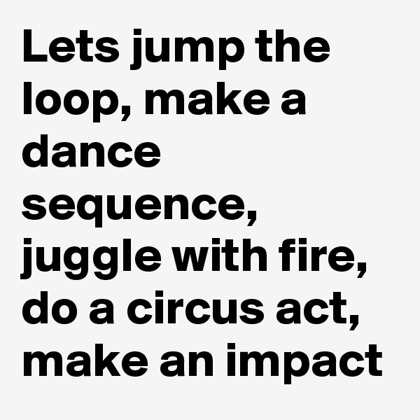 Lets jump the loop, make a dance sequence, juggle with fire, do a circus act, make an impact 