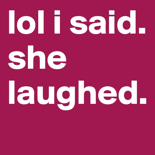 lol i said. she laughed. 