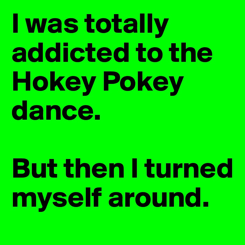 I was totally addicted to the Hokey Pokey dance.

But then I turned myself around.