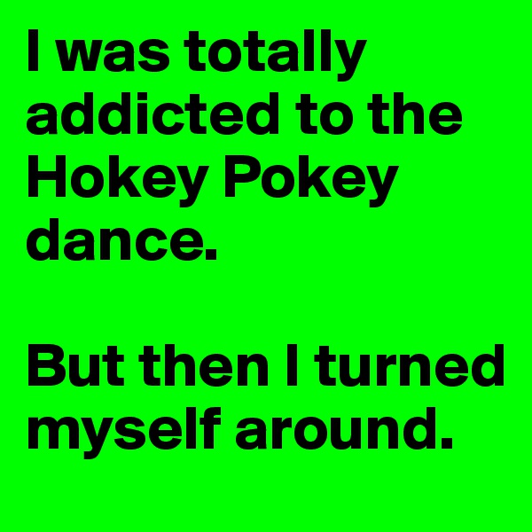 I was totally addicted to the Hokey Pokey dance.

But then I turned myself around.