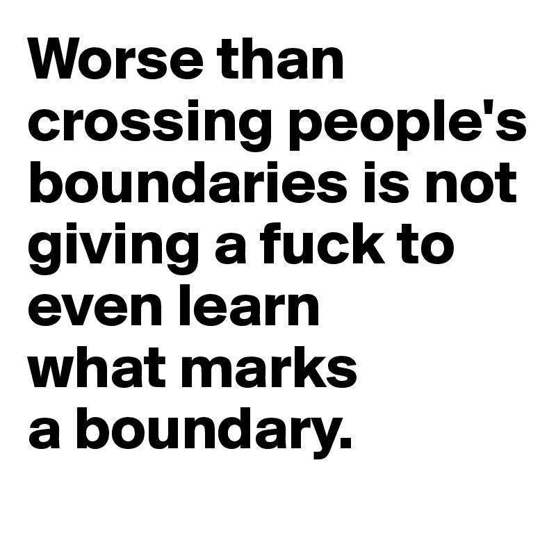 Worse than crossing people's boundaries is not giving a fuck to even learn 
what marks 
a boundary.
