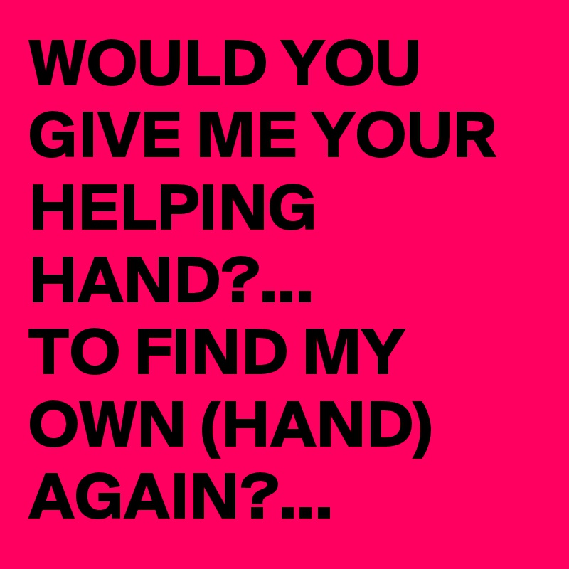 WOULD YOU GIVE ME YOUR HELPING HAND?...
TO FIND MY OWN (HAND) AGAIN?... 