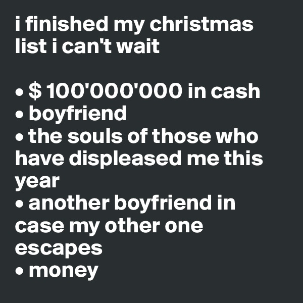 i finished my christmas list i can't wait 

• $ 100'000'000 in cash
• boyfriend
• the souls of those who have displeased me this year
• another boyfriend in case my other one escapes
• money