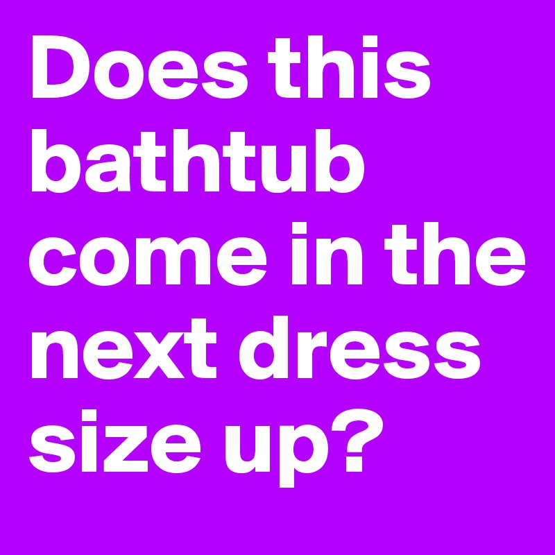 Does this bathtub come in the next dress size up?