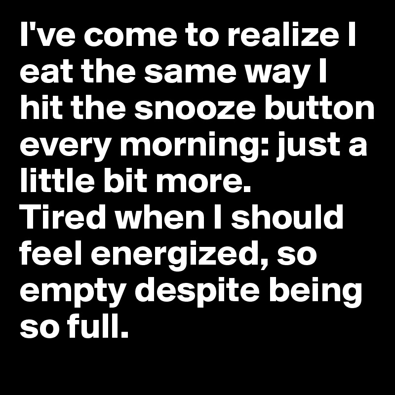 I've come to realize I eat the same way I hit the snooze button every morning: just a little bit more. 
Tired when I should feel energized, so empty despite being so full. 