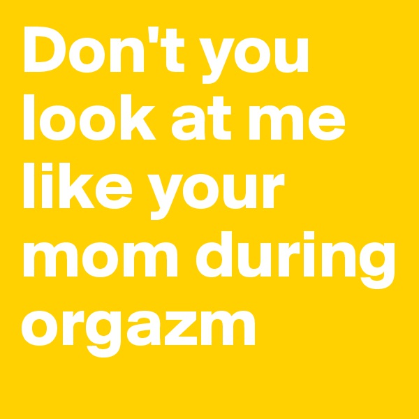 Don't you look at me like your mom during orgazm 