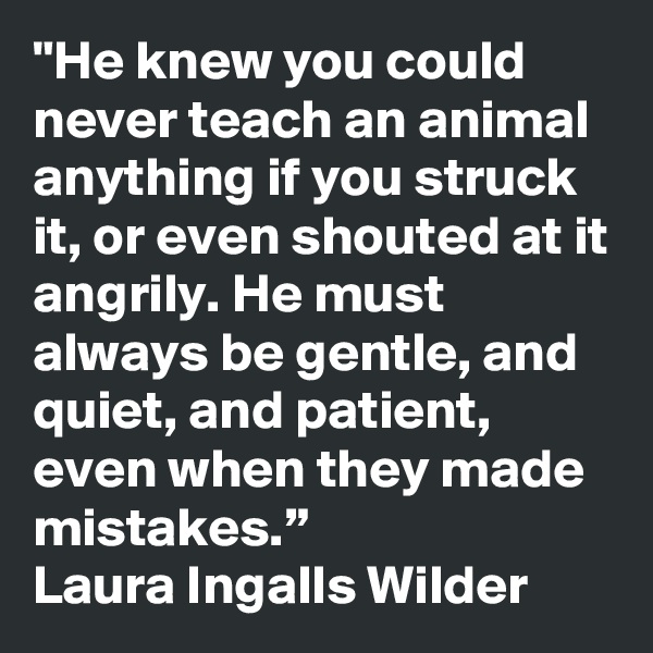 "He knew you could never teach an animal anything if you struck it, or even shouted at it angrily. He must always be gentle, and quiet, and patient, even when they made mistakes.”
Laura Ingalls Wilder